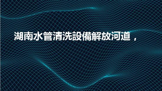 湖南水管清洗設備解放河道，釋放城市活力！